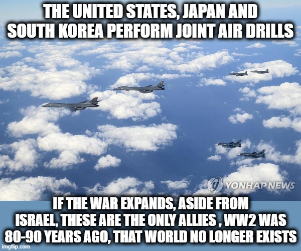 Stop Saying "Allies" | THE UNITED STATES, JAPAN AND SOUTH KOREA PERFORM JOINT AIR DRILLS; IF THE WAR EXPANDS, ASIDE FROM ISRAEL, THESE ARE THE ONLY ALLIES , WW2 WAS 80-90 YEARS AGO, THAT WORLD NO LONGER EXISTS | image tagged in ww3,ww2,japan,south korea,israel,new normal | made w/ Imgflip meme maker