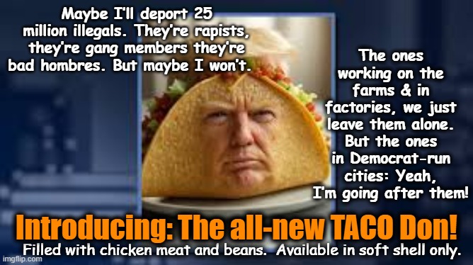 The tRump TACO | The ones working on the farms & in factories, we just leave them alone. But the ones in Democrat-run cities: Yeah, I’m going after them! Maybe I’ll deport 25 million illegals. They’re rapists, they’re gang members they’re bad hombres. But maybe I won’t. Introducing: The all-new TACO Don! Filled with chicken meat and beans.  Available in soft shell only. | image tagged in donald trump,maga,presidential alert,nevertrump meme,donald trump approves,donald trump is an idiot | made w/ Imgflip meme maker