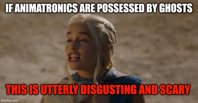 Daenerys derp | IF ANIMATRONICS ARE POSSESSED BY GHOSTS; THIS IS UTTERLY DISGUSTING AND SCARY | image tagged in daenerys derp | made w/ Imgflip meme maker