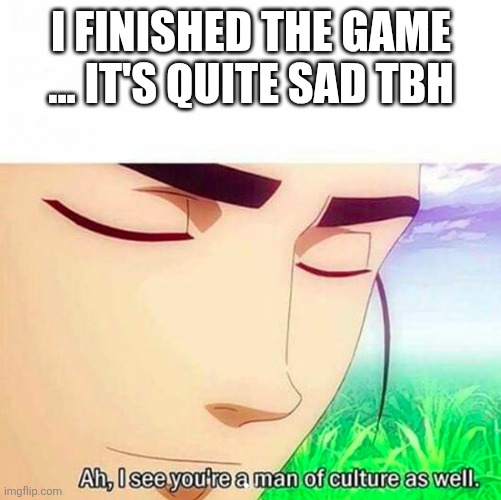Ah,I see you are a man of culture as well | I FINISHED THE GAME ... IT'S QUITE SAD TBH | image tagged in ah i see you are a man of culture as well | made w/ Imgflip meme maker