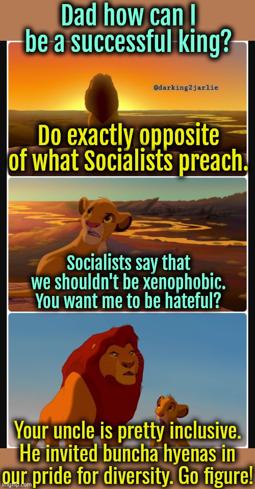 Lion King: Pride of Racists? | Dad how can I be a successful king? @darking2jarlie; Do exactly opposite of what Socialists preach. Socialists say that we shouldn't be xenophobic. You want me to be hateful? Your uncle is pretty inclusive. He invited buncha hyenas in our pride for diversity. Go figure! | image tagged in lion king shadows stack,racism,liberal logic,diversity,socialism,liberals | made w/ Imgflip meme maker