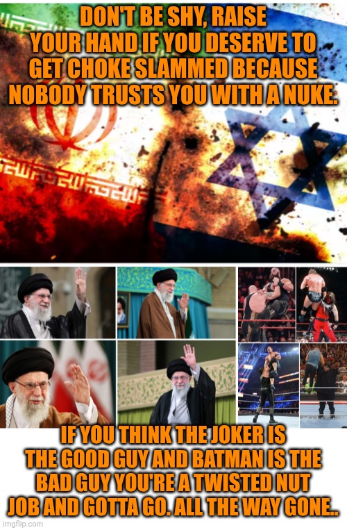 Funny | DON'T BE SHY, RAISE YOUR HAND IF YOU DESERVE TO GET CHOKE SLAMMED BECAUSE NOBODY TRUSTS YOU WITH A NUKE. IF YOU THINK THE JOKER IS THE GOOD GUY AND BATMAN IS THE BAD GUY YOU'RE A TWISTED NUT JOB AND GOTTA GO. ALL THE WAY GONE.. | image tagged in funny,israel,iranian,the joker really,nuclear,politics lol | made w/ Imgflip meme maker