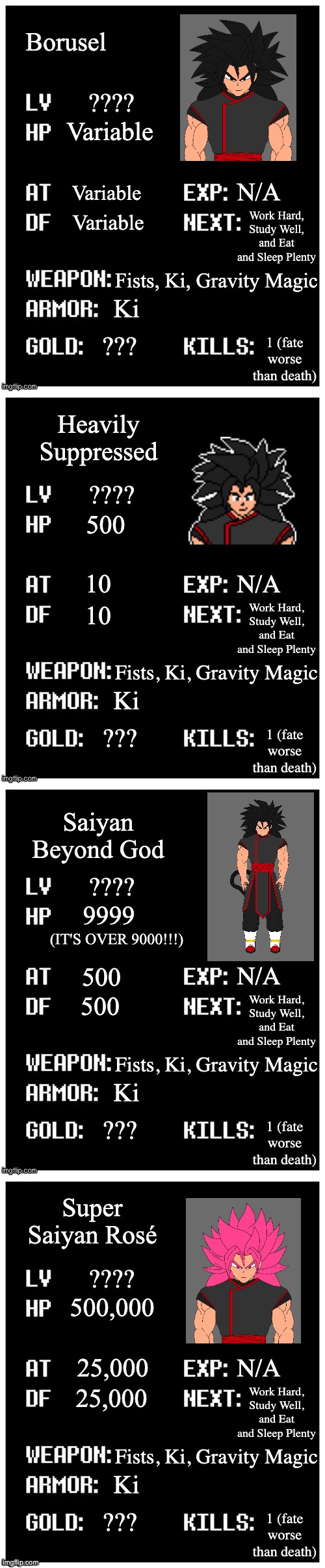 Stats go brrrrr | Borusel; ???? Variable; N/A; Variable; Work Hard,
Study Well,
and Eat and Sleep Plenty; Variable; Fists, Ki, Gravity Magic; Ki; ??? 1 (fate worse than death); Heavily Suppressed; 500; 10; 10; Saiyan Beyond God; 9999; (IT'S OVER 9000!!!); 500; 500; Super Saiyan Rosé; 500,000; 25,000; 25,000 | image tagged in 7 human souls of topic,rose is using normal super saiyan muliplier of 50x,so it is actually a lot stronger,dbs | made w/ Imgflip meme maker
