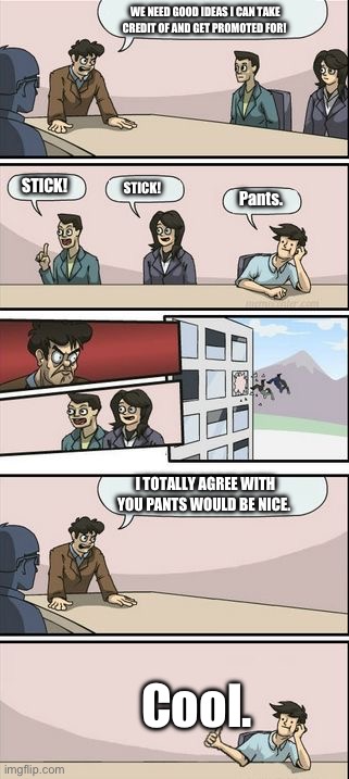 Boardroom Meeting Sugg 2 | WE NEED GOOD IDEAS I CAN TAKE CREDIT OF AND GET PROMOTED FOR! STICK! STICK! Pants. I TOTALLY AGREE WITH YOU PANTS WOULD BE NICE. Cool. | image tagged in boardroom meeting sugg 2 | made w/ Imgflip meme maker