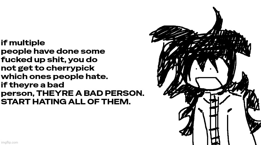 heavily targeted to this entire fucking site fuck you all | if multiple people have done some fucked up shit, you do not get to cherrypick which ones people hate. if theyre a bad person, THEYRE A BAD PERSON. START HATING ALL OF THEM. | image tagged in another bullshit template no one gaf about | made w/ Imgflip meme maker