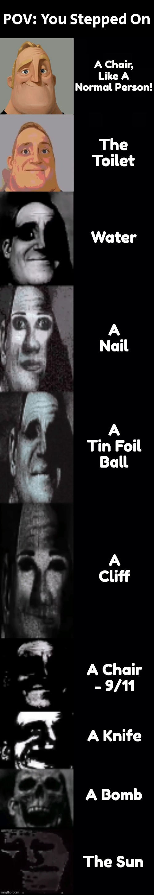 I'm Back! | POV: You Stepped On; A Chair, Like A Normal Person! The Toilet; Water; A Nail; A Tin Foil Ball; A Cliff; A Chair - 9/11; A Knife; A Bomb; The Sun | image tagged in mr incredible becoming uncanny | made w/ Imgflip meme maker