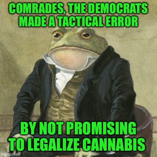 Gentlemen, it is with great pleasure to inform you that | COMRADES, THE DEMOCRATS MADE A TACTICAL ERROR; BY NOT PROMISING TO LEGALIZE CANNABIS | image tagged in gentlemen it is with great pleasure to inform you that | made w/ Imgflip meme maker