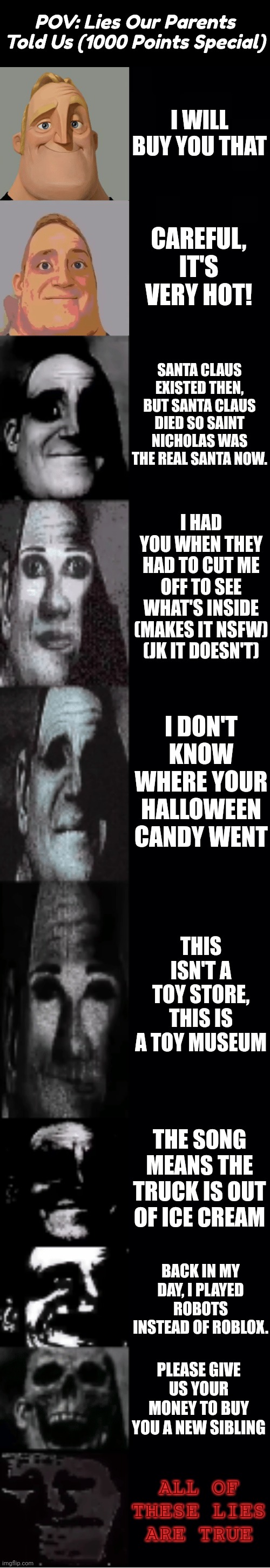 Thanks For 1000 Points, Imgflip! | POV: Lies Our Parents Told Us (1000 Points Special); I WILL BUY YOU THAT; CAREFUL, IT'S VERY HOT! SANTA CLAUS EXISTED THEN, BUT SANTA CLAUS DIED SO SAINT NICHOLAS WAS THE REAL SANTA NOW. I HAD YOU WHEN THEY HAD TO CUT ME OFF TO SEE WHAT'S INSIDE (MAKES IT NSFW) (JK IT DOESN'T); I DON'T KNOW WHERE YOUR HALLOWEEN CANDY WENT; THIS ISN'T A TOY STORE, THIS IS A TOY MUSEUM; THE SONG MEANS THE TRUCK IS OUT OF ICE CREAM; BACK IN MY DAY, I PLAYED ROBOTS INSTEAD OF ROBLOX. PLEASE GIVE US YOUR MONEY TO BUY YOU A NEW SIBLING; ALL OF THESE LIES ARE TRUE | image tagged in mr incredible becoming uncanny | made w/ Imgflip meme maker