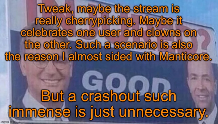 Injured Good announcement | Tweak, maybe the stream is really cherrypicking. Maybe it celebrates one user and clowns on the other. Such a scenario is also the reason I almost sided with Manticore. But a crashout such immense is just unnecessary. | image tagged in injured good announcement | made w/ Imgflip meme maker