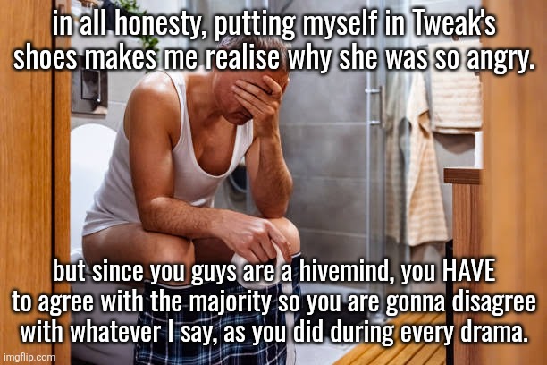 Man facepalm smh | in all honesty, putting myself in Tweak's shoes makes me realise why she was so angry. but since you guys are a hivemind, you HAVE to agree with the majority so you are gonna disagree with whatever I say, as you did during every drama. | image tagged in man facepalm smh | made w/ Imgflip meme maker
