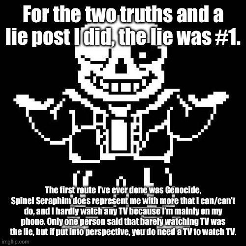 GOTCHA! | For the two truths and a lie post I did, the lie was #1. The first route I’ve ever done was Genocide, Spinel Seraphim does represent me with more that I can/can’t do, and I hardly watch any TV because I’m mainly on my phone. Only one person said that barely watching TV was the lie, but if put into perspective, you do need a TV to watch TV. | image tagged in sans undertale | made w/ Imgflip meme maker