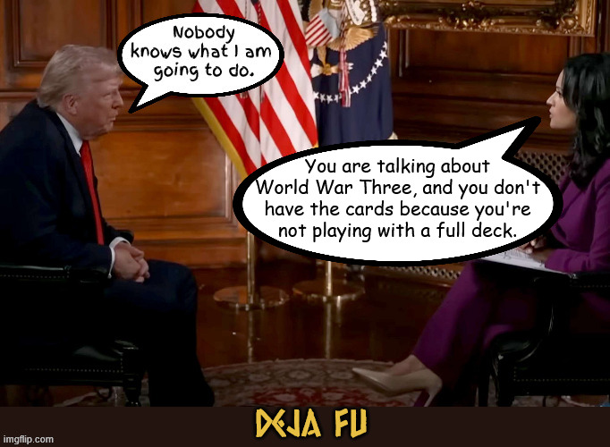 Deja fu | You are talking about World War Three, and you don't have the cards because you're not playing with a full deck. | image tagged in deja vu,non compos mentis,world war 3,nobody knows what i am going to do,maga military,dump trump | made w/ Imgflip meme maker