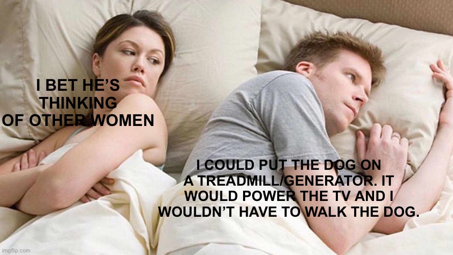 I Bet He's Thinking About Other Women Meme | I BET HE’S THINKING OF OTHER WOMEN I COULD PUT THE DOG ON A TREADMILL/GENERATOR. IT WOULD POWER THE TV AND I WOULDN’T HAVE TO WALK THE DOG. | image tagged in memes,i bet he's thinking about other women | made w/ Imgflip meme maker