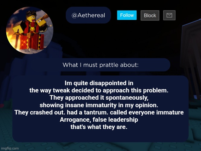 aethereal's forsaken template | Im quite disappointed in the way tweak decided to approach this problem.
They approached it spontaneously, showing insane immaturity in my opinion.
They crashed out. had a tantrum. called everyone immature
Arrogance, false leadership
that's what they are. | image tagged in aethereal's forsaken template | made w/ Imgflip meme maker