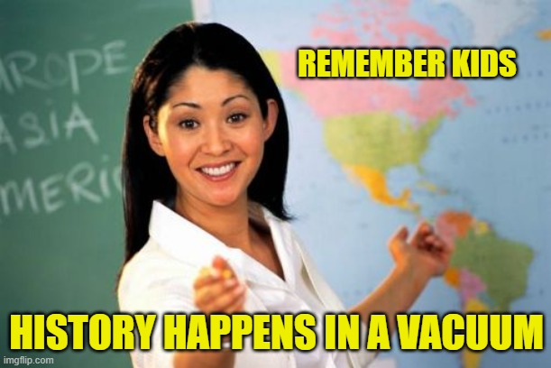 Unhelpful High School Teacher Meme | REMEMBER KIDS HISTORY HAPPENS IN A VACUUM | image tagged in memes,unhelpful high school teacher | made w/ Imgflip meme maker