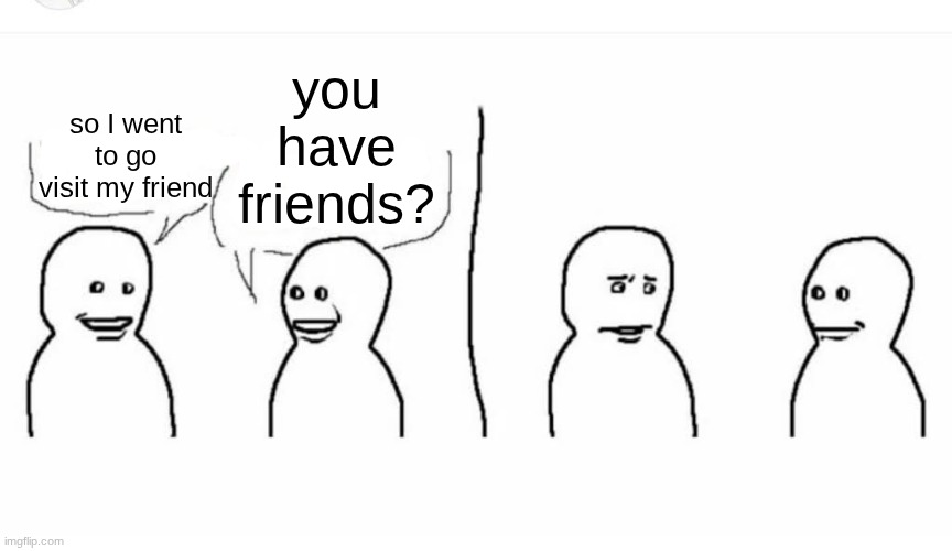 Bro visited his friend | you have friends? so I went to go visit my friend | image tagged in bro visited his friend | made w/ Imgflip meme maker