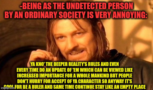 -Just my story, bro. | -BEING AS THE UNDETECTED PERSON BY AN ORDINARY SOCIETY IS VERY ANNOYING:; YA KNO' THE DEEPER REALITY'S RULES AND EVEN EVERY TIME DO AN UPDATE OF 'EM WHICH CAN BE VIEWED LIKE INCREASED IMPORTANCE FOR A WHOLE MANKIND BUT PEOPLE DON'T HURRY FOR ACCEPT OF YA CHARACTER SO ANYWAY IT'S COOL FOR BE A RULER AND SAME TIME CONTINUE STAY LIKE AN EMPTY PLACE | image tagged in memes,one does not simply,excuse me wtf blank template,this tag is not important,evil overlord rules,lotr | made w/ Imgflip meme maker