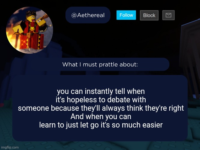 aethereal's forsaken template | you can instantly tell when it's hopeless to debate with someone because they'll always think they're right
And when you can learn to just let go it's so much easier | image tagged in aethereal's forsaken template | made w/ Imgflip meme maker