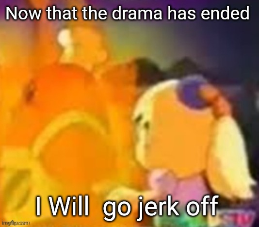burn. | Now that the drama has ended; I Will  go jerk off | image tagged in burn | made w/ Imgflip meme maker