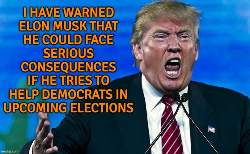 Trump warns Musk of 'serious consequences' | I HAVE WARNED
ELON MUSK THAT
HE COULD FACE
SERIOUS
CONSEQUENCES
IF HE TRIES TO
HELP DEMOCRATS IN
UPCOMING ELECTIONS | image tagged in angry trump,breaking news,donald trump,elon musk,jeffrey epstein,trump twitter | made w/ Imgflip meme maker