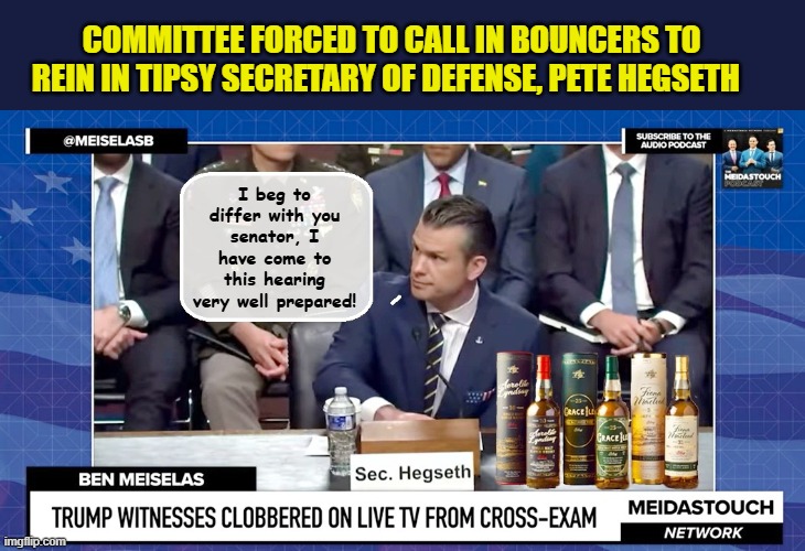 Pete Hegseth demonstrates "liquid courage" at today's hearing | COMMITTEE FORCED TO CALL IN BOUNCERS TO REIN IN TIPSY SECRETARY OF DEFENSE, PETE HEGSETH; I beg to differ with you senator, I have come to this hearing very well prepared! | image tagged in impeach trump,donald trump memes,trump is a moron,clown car republicans | made w/ Imgflip meme maker