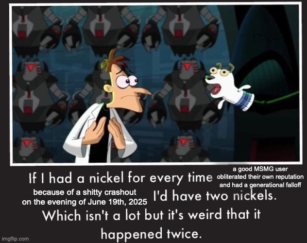 How in the world did that happen twice in one evening | a good MSMG user obliterated their own reputation and had a generational falloff; because of a shitty crashout on the evening of June 19th, 2025 | image tagged in doof if i had a nickel | made w/ Imgflip meme maker