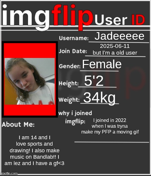 :> | Jadeeeee; 2025-06-11
but I'm a old user; Female; 5'2; 34kg; I joined in 2022 when I was tryna make my PFP a moving gif; I am 14 and I love sports and drawing! I also make music on Bandlab!! I am lez and I have a gf<3 | image tagged in imgflip user id | made w/ Imgflip meme maker