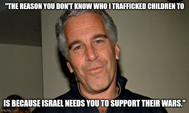 Iran doesn't have nukes. | "THE REASON YOU DON'T KNOW WHO I TRAFFICKED CHILDREN TO; IS BECAUSE ISRAEL NEEDS YOU TO SUPPORT THEIR WARS." | image tagged in jeffrey epstein | made w/ Imgflip meme maker