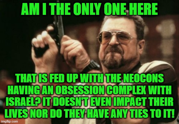 Who gives a flying damn about Israel (religious reasons don't count) | AM I THE ONLY ONE HERE; THAT IS FED UP WITH THE NEOCONS HAVING AN OBSESSION COMPLEX WITH ISRAEL? IT DOESN'T EVEN IMPACT THEIR LIVES NOR DO THEY HAVE ANY TIES TO IT! | image tagged in memes,am i the only one around here | made w/ Imgflip meme maker