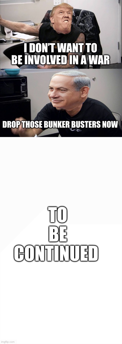 American Chopper Argument | I DON’T WANT TO BE INVOLVED IN A WAR; DROP THOSE BUNKER BUSTERS NOW; TO BE CONTINUED | image tagged in memes,american chopper argument | made w/ Imgflip meme maker