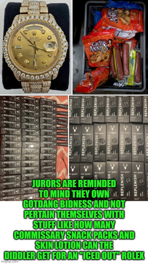 Funny | JURORS ARE REMINDED TO MIND THEY OWN GOTDANG BIDNESS AND NOT PERTAIN THEMSELVES WITH STUFF LIKE HOW MANY COMMISSARY SNACK PACKS AND SKIN LOTION CAN THE DIDDLER GET FOR AN "ICED OUT" ROLEX | image tagged in funny,diddy,snacks,jury duty,trial,trade | made w/ Imgflip meme maker