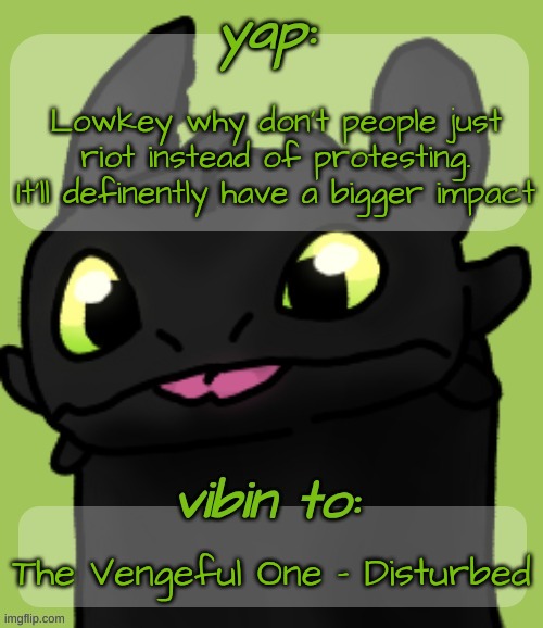 Blep :3 | Lowkey why don't people just riot instead of protesting. It'll definently have a bigger impact; The Vengeful One - Disturbed | image tagged in blep 3 | made w/ Imgflip meme maker