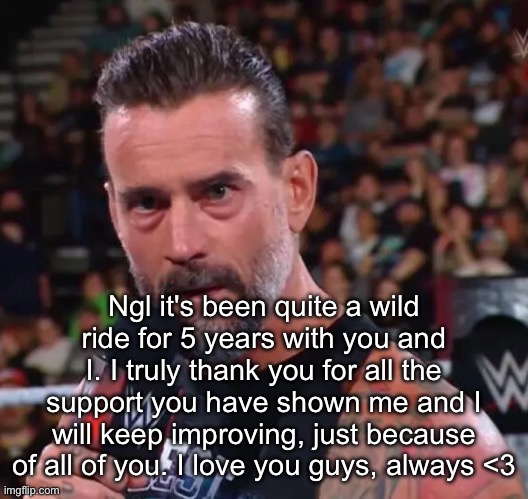 CM Punk | Ngl it's been quite a wild ride for 5 years with you and I. I truly thank you for all the support you have shown me and I will keep improving, just because of all of you. I love you guys, always <3 | image tagged in cm punk | made w/ Imgflip meme maker