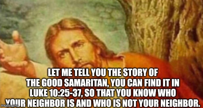 Bruh | LET ME TELL YOU THE STORY OF THE GOOD SAMARITAN, YOU CAN FIND IT IN LUKE 10:25-37, SO THAT YOU KNOW WHO YOUR NEIGHBOR IS AND WHO IS NOT YOUR | image tagged in bruh | made w/ Imgflip meme maker