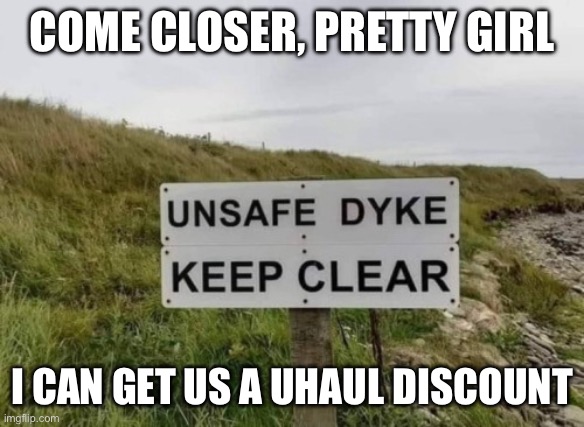 Unsafe Dyke | COME CLOSER, PRETTY GIRL; I CAN GET US A UHAUL DISCOUNT | image tagged in dangerous dams,lgbtq | made w/ Imgflip meme maker