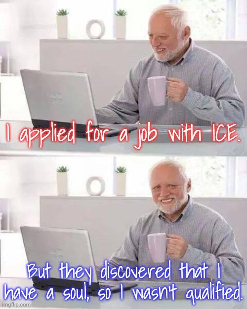 Maybe I'll apply to UnitedHealth next. | I applied for a job with ICE. But they discovered that I have a soul, so I wasn't qualified. | image tagged in memes,hide the pain harold,rejection,employment,professionals have standards,immigration | made w/ Imgflip meme maker