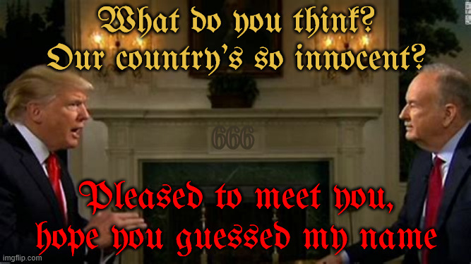 You know who he is | What do you think? Our country’s so innocent? 666; Pleased to meet you, hope you guessed my name | image tagged in you know who he is,revelation,armageddon,foxaganda,the 3rd antichriist,nostradamus mabus | made w/ Imgflip meme maker