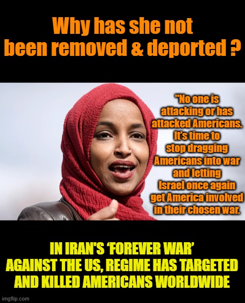 Shes a Enemy within, she needs to be striped of her naturalization & deported. Her religion allows her to lie. Ecourages it | Why has she not been removed & deported ? "No one is attacking or has attacked Americans. It’s time to stop dragging Americans into war and letting Israel once again get America involved in their chosen war. IN IRAN'S ‘FOREVER WAR’ AGAINST THE US, REGIME HAS TARGETED AND KILLED AMERICANS WORLDWIDE | made w/ Imgflip meme maker