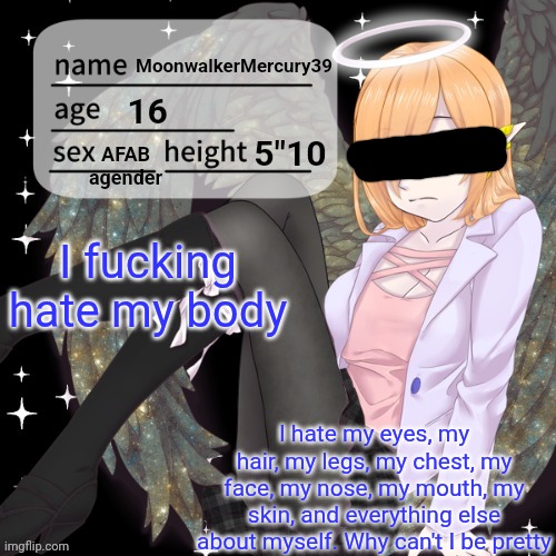 TW: Body dysmorphia | I fucking hate my body; I hate my eyes, my hair, my legs, my chest, my face, my nose, my mouth, my skin, and everything else about myself. Why can't I be pretty | image tagged in moonwalkermercury announcement temp,vent | made w/ Imgflip meme maker