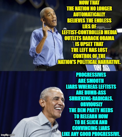 You tell 'em Barack! | NOW THAT THE NATION NO LONGER AUTOMATICALLY BELIEVES THE ENDLESS LIES OF LEFTIST-CONTROLLED MEDIA OUTLETS BARACK OBAMA IS UPSET THAT THE LEFT HAS LOST CONTROL OF THE NATION'S POLITICAL NARRATIVE. PROGRESSIVES ARE SMOOTH LIARS WHEREAS LEFTISTS ARE DUMB-ASS SHRIEKING-RADICALS.  OBVIOUSLY THE DEM PARTY NEEDS TO RELEARN HOW TO BE SLICK AND CONVINCING LIARS LIKE ANY GOOD PROGRESSIVE. | image tagged in yep | made w/ Imgflip meme maker