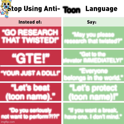 PTIGV (Protect Toons In Garden View) | Toon; “GO RESEARCH THAT TWISTED!”; “May you please research that twisted?”; “Get to the elevator IMMEDIATELY!”; “GTE!”; “YOUR JUST A DOLL!”; “Everyone belongs in the world.”; “Let’s beat (toon name).”; “Let’s protect (toon name)!”; “Do you seriously not want to perform?!?!”; “If you want a break, have one. I don’t mind.” | image tagged in stop using anti-animal language | made w/ Imgflip meme maker