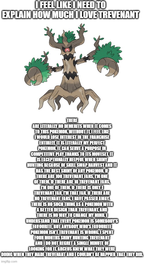 trevenant | I FEEL LIKE I NEED TO EXPLAIN HOW MUCH I LOVE TREVENANT; THERE ARE LITERALLY NO DEMERITS WHEN IT COMES TO THIS POKEMON. WITHOUT IT, I FEEL LIKE I WOULD LOSE INTEREST IN THE FRANCHISE ENTIRELY. IT IS LITERALLY MY PERFECT POKEMON. IT CAN SERVE A PURPOSE IN COMPETITIVE PLAY THANKS TO ITS MOVESET, IT IS EXCEPTIONALLY HELPFUL WHEN SHINY HUNTING BECAUSE OF SKILL SWAP HARVEST AND IT HAS THE BEST SHINY OF ANY POKEMON. IF THERE ARE 100 TREVENANT FANS, I'M ONE OF THEM. IF THERE ARE 10 TREVENANT FANS, I'M ONE OF THEM. IF THERE IS ONLY 1 TREVENANT FAN, I'M THAT FAN. IF THERE ARE NO TREVENANT FANS, I HAVE PASSED AWAY. THERE IS NO SUCH THING AS A POKEMON WITH A BETTER DESIGN THAN TREVENANT, AND THERE IS NO WAY TO CHANGE MY MIND. I UNDERSTAND THAT EVERY POKEMON IS SOMEBODY'S FAVOURITE, BUT ANYBODY WHO'S FAVOURITE POKEMON ISN'T TREVENANT IS WRONG. I SPENT FOUR MONTHS SHINY HUNTING TREVENANT AND I DO NOT REGRET A SINGLE MINUTE OF LOOKING FOR IT. ARCEUS KNEW WHAT THEY WERE DOING WHEN THEY MADE TREVENANT AND I COULDN'T BE HAPPIER THAT THEY DID. | image tagged in pokemon,my beloved | made w/ Imgflip meme maker