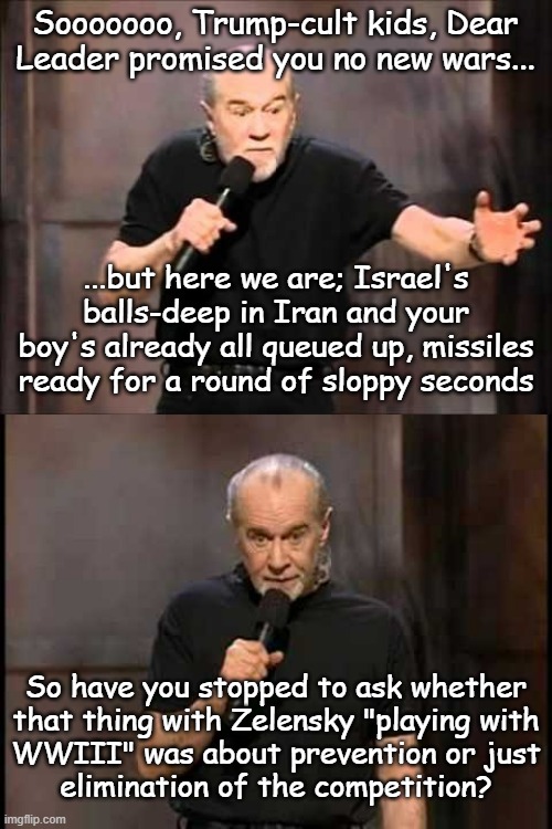Well? | Sooooooo, Trump-cult kids, Dear Leader promised you no new wars... ...but here we are; Israel's balls-deep in Iran and your boy's already all queued up, missiles ready for a round of sloppy seconds; So have you stopped to ask whether
that thing with Zelensky "playing with
WWIII" was about prevention or just
elimination of the competition? | image tagged in george carlin,ww3,just sayin',trump unfit unqualified dangerous,lying,idiot | made w/ Imgflip meme maker