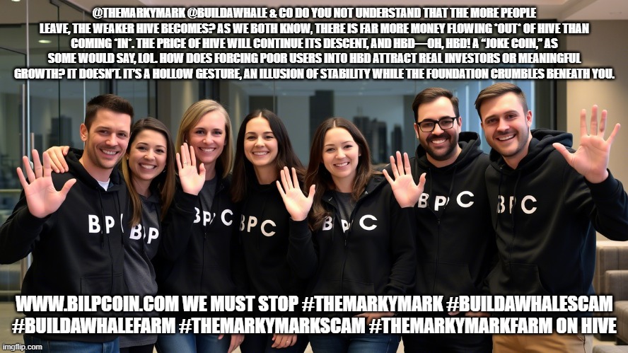 @THEMARKYMARK @BUILDAWHALE & CO DO YOU NOT UNDERSTAND THAT THE MORE PEOPLE LEAVE, THE WEAKER HIVE BECOMES? AS WE BOTH KNOW, THERE IS FAR MORE MONEY FLOWING *OUT* OF HIVE THAN COMING *IN*. THE PRICE OF HIVE WILL CONTINUE ITS DESCENT, AND HBD—OH, HBD! A “JOKE COIN,” AS SOME WOULD SAY, LOL. HOW DOES FORCING POOR USERS INTO HBD ATTRACT REAL INVESTORS OR MEANINGFUL GROWTH? IT DOESN’T. IT’S A HOLLOW GESTURE, AN ILLUSION OF STABILITY WHILE THE FOUNDATION CRUMBLES BENEATH YOU. WWW.BILPCOIN.COM WE MUST STOP #THEMARKYMARK #BUILDAWHALESCAM #BUILDAWHALEFARM #THEMARKYMARKSCAM #THEMARKYMARKFARM ON HIVE | made w/ Imgflip meme maker