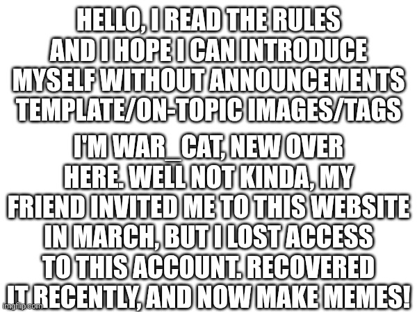 HELLO, I READ THE RULES AND I HOPE I CAN INTRODUCE MYSELF WITHOUT ANNOUNCEMENTS TEMPLATE/ON-TOPIC IMAGES/TAGS; I'M WAR_CAT, NEW OVER HERE. WELL NOT KINDA, MY FRIEND INVITED ME TO THIS WEBSITE IN MARCH, BUT I LOST ACCESS TO THIS ACCOUNT. RECOVERED IT RECENTLY, AND NOW MAKE MEMES! | made w/ Imgflip meme maker