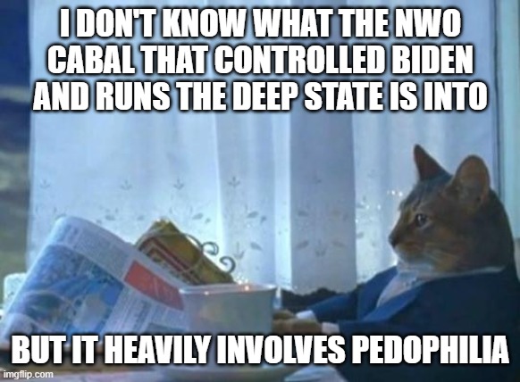 Cat newspaper | I DON'T KNOW WHAT THE NWO CABAL THAT CONTROLLED BIDEN AND RUNS THE DEEP STATE IS INTO; BUT IT HEAVILY INVOLVES PEDOPHILIA | image tagged in cat newspaper | made w/ Imgflip meme maker