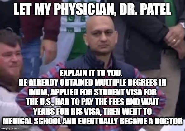 bald indian guy | LET MY PHYSICIAN, DR. PATEL EXPLAIN IT TO YOU.  
HE ALREADY OBTAINED MULTIPLE DEGREES IN INDIA, APPLIED FOR STUDENT VISA FOR THE U.S., HAD T | image tagged in bald indian guy | made w/ Imgflip meme maker