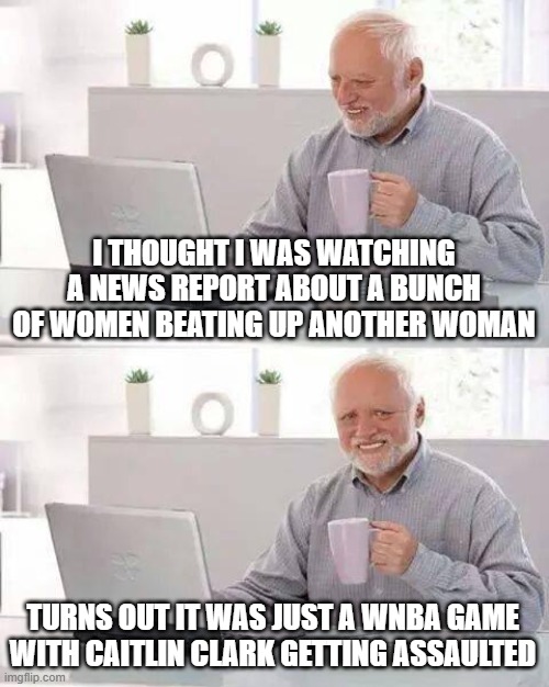 Hide the Pain Harold | I THOUGHT I WAS WATCHING A NEWS REPORT ABOUT A BUNCH OF WOMEN BEATING UP ANOTHER WOMAN; TURNS OUT IT WAS JUST A WNBA GAME WITH CAITLIN CLARK GETTING ASSAULTED | image tagged in memes,hide the pain harold | made w/ Imgflip meme maker