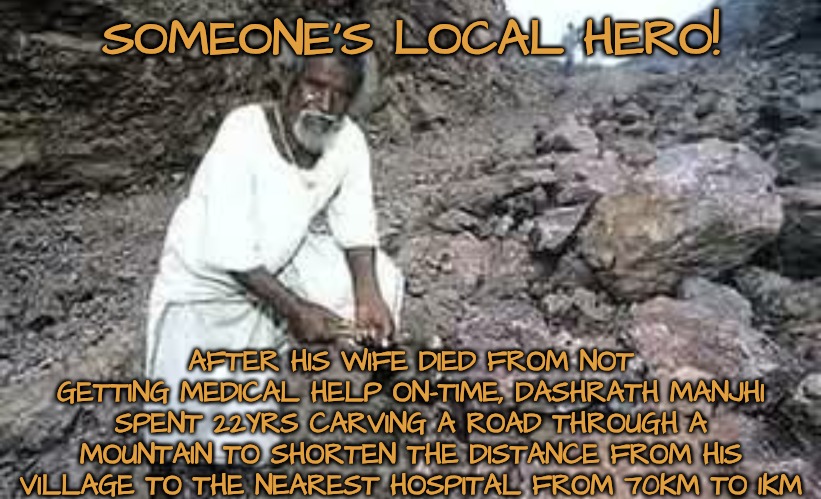 Compliments to a Local Hero | SOMEONE'S LOCAL HERO! AFTER HIS WIFE DIED FROM NOT GETTING MEDICAL HELP ON-TIME, DASHRATH MANJHI SPENT 22YRS CARVING A ROAD THROUGH A MOUNTAIN TO SHORTEN THE DISTANCE FROM HIS VILLAGE TO THE NEAREST HOSPITAL FROM 70KM TO 1KM | image tagged in heros,thank you | made w/ Imgflip meme maker
