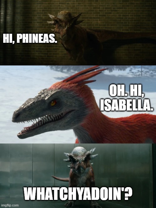 Disney Portrayed By Jurassic World 22: Whatchyadoin? | HI, PHINEAS. OH. HI, ISABELLA. WHATCHYADOIN'? | image tagged in phineas and ferb,disney,dinosaurs,jurassic world,disney channel,jurassic park | made w/ Imgflip meme maker